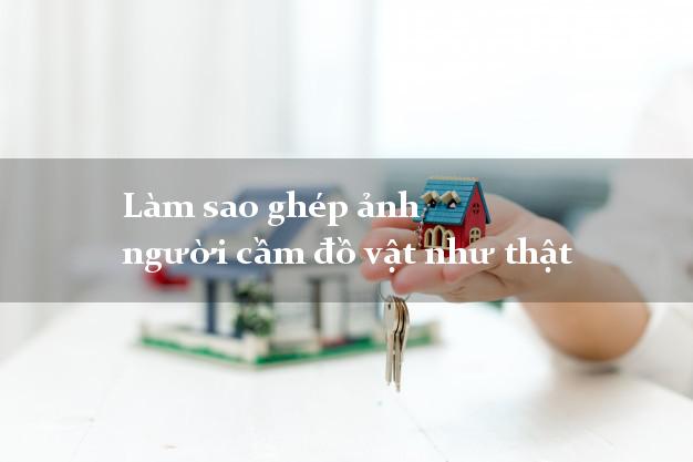 Làm sao ghép ảnh người cầm đồ vật như thật